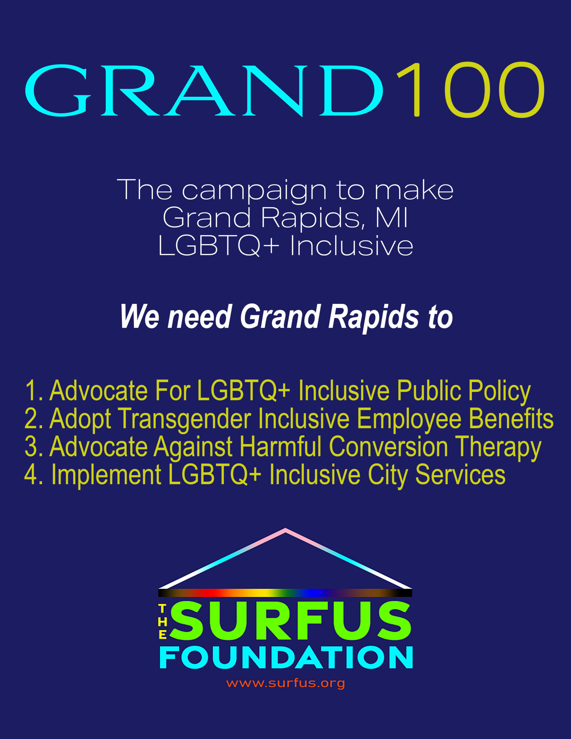 Grand 100 Campaign The campaign to make Grand Rapids, MI LGBTQ+ Inclusive We need Grand Rapids to: 1. Advocate For LGBTQ+ Inclusive Public Policy 2. Adopt Transgender Inclusive Employee Benefits 3. Advocate Against Harmful Conversion Therapy 4. Implement LGBTQ+ Inclusive City Services Image: This image is The Surfus Foundation's prior logo from 2021-22.